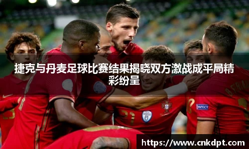 捷克与丹麦足球比赛结果揭晓双方激战成平局精彩纷呈