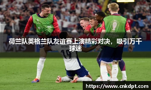 荷兰队英格兰队友谊赛上演精彩对决，吸引万千球迷